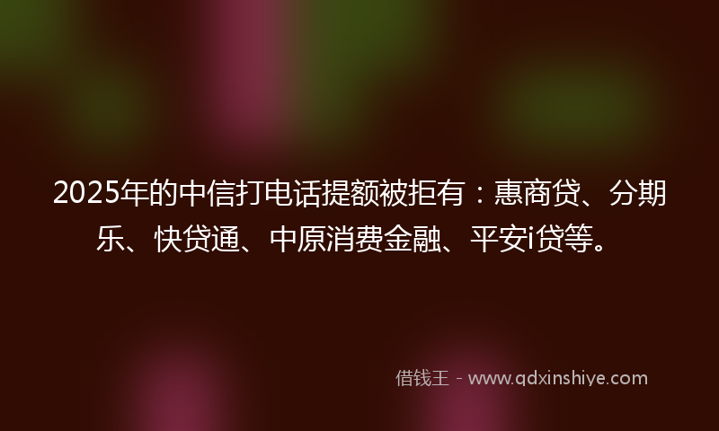 2025年的中信打电话提额被拒有：惠商贷、分期乐、快贷通、中原消费金融、平安i贷等。