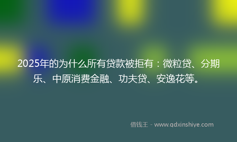 2025年的为什么所有贷款被拒有：微粒贷、分期乐、中原消费金融、功夫贷、安逸花等。