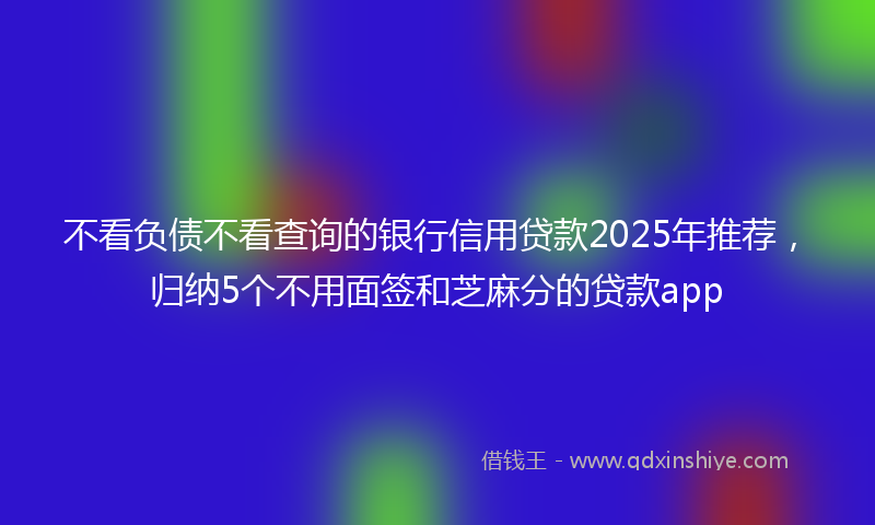 不看负债不看查询的银行信用贷款2025年推荐，归纳5个不用面签和芝麻分的贷款app