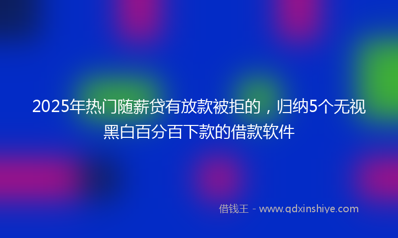 2025年热门随薪贷有放款被拒的，归纳5个无视黑白百分百下款的借款软件