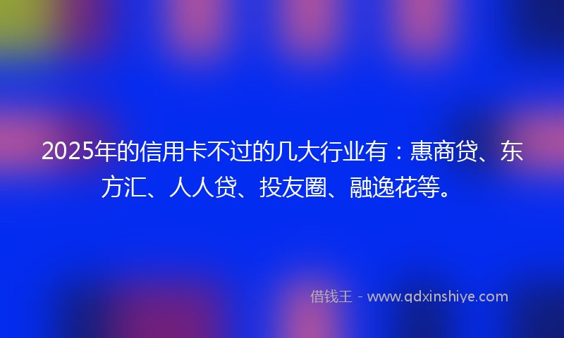 2025年的信用卡不过的几大行业有：惠商贷、东方汇、人人贷、投友圈、融逸花等。