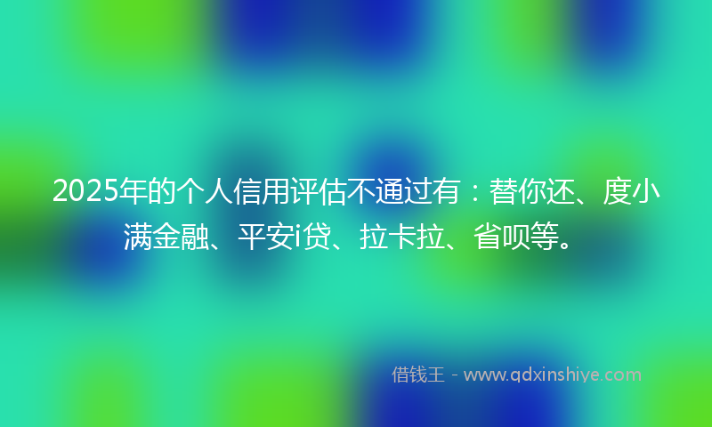 2025年的个人信用评估不通过有：替你还、度小满金融、平安i贷、拉卡拉、省呗等。