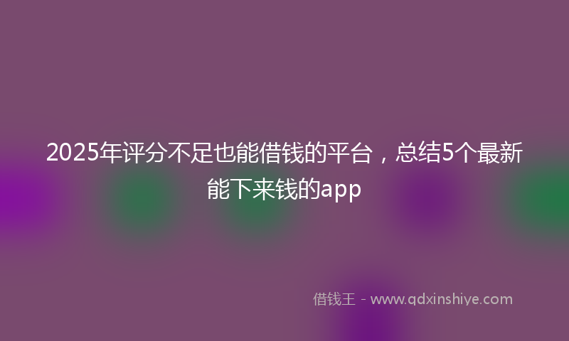 2025年评分不足也能借钱的平台，总结5个最新能下来钱的app