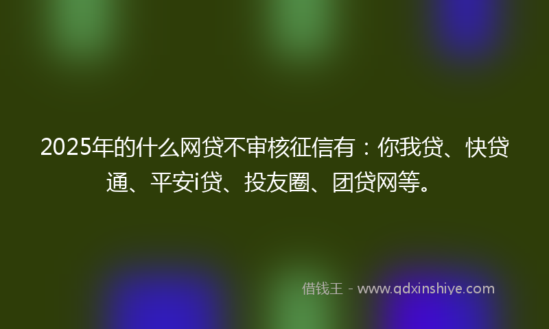 2025年的什么网贷不审核征信有：你我贷、快贷通、平安i贷、投友圈、团贷网等。