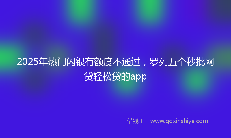 2025年热门闪银有额度不通过，罗列五个秒批网贷轻松贷的app