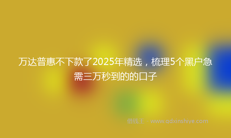 万达普惠不下款了2025年精选，梳理5个黑户急需三万秒到的的口子