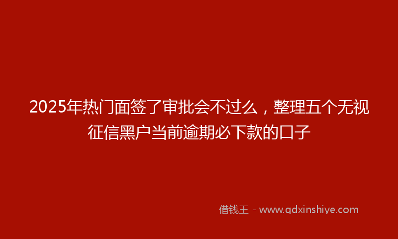 2025年热门面签了审批会不过么，整理五个无视征信黑户当前逾期必下款的口子