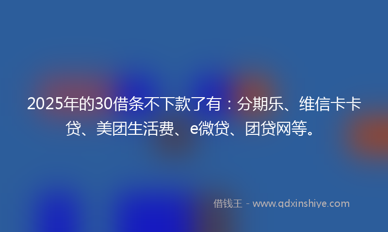 2025年的30借条不下款了有：分期乐、维信卡卡贷、美团生活费、e微贷、团贷网等。