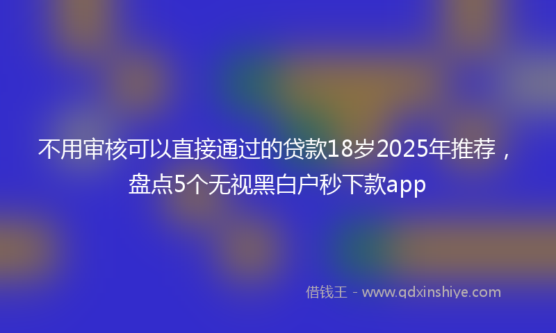不用审核可以直接通过的贷款18岁2025年推荐，盘点5个无视黑白户秒下款app