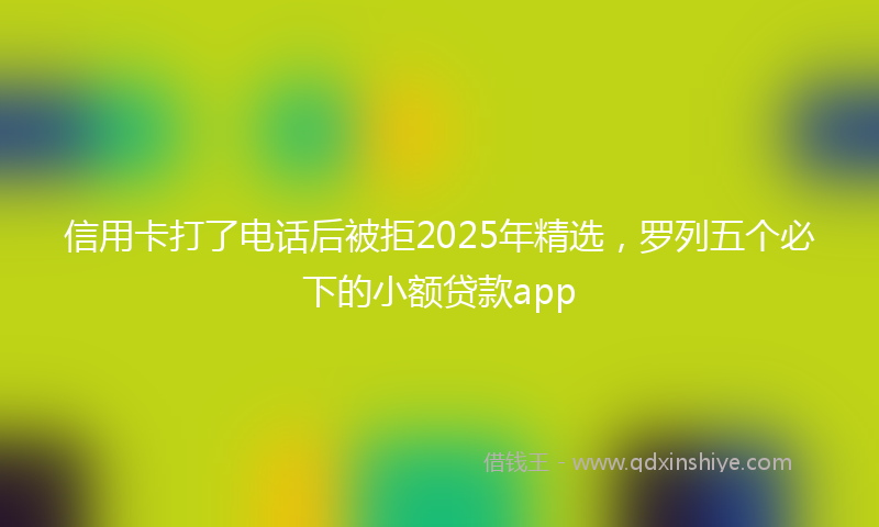 信用卡打了电话后被拒2025年精选，罗列五个必下的小额贷款app
