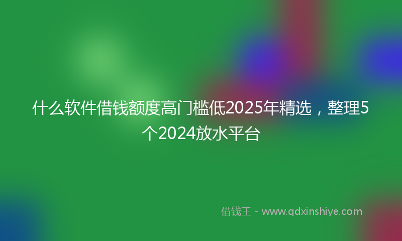 什么软件借钱额度高门槛低2025年精选，整理5个2024放水平台