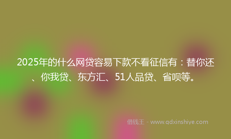 2025年的什么网贷容易下款不看征信有：替你还、你我贷、东方汇、51人品贷、省呗等。