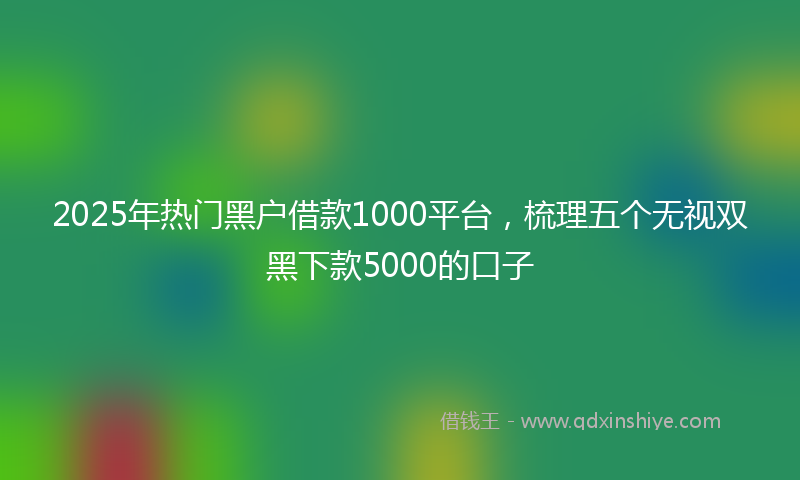 2025年热门黑户借款1000平台，梳理五个无视双黑下款5000的口子
