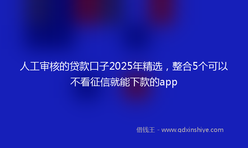 人工审核的贷款口子2025年精选，整合5个可以不看征信就能下款的app