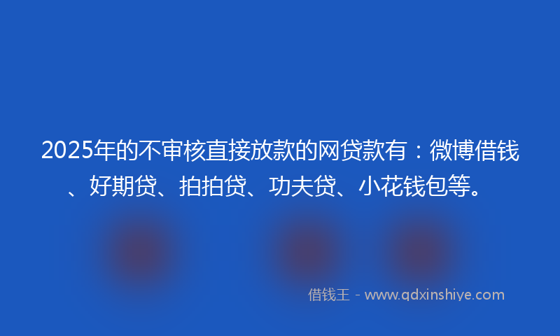 2025年的不审核直接放款的网贷款有：微博借钱、好期贷、拍拍贷、功夫贷、小花钱包等。