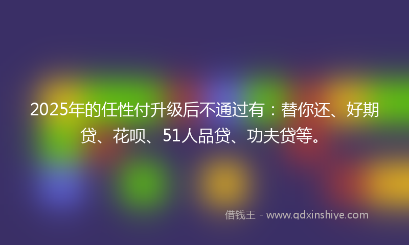 2025年的任性付升级后不通过有：替你还、好期贷、花呗、51人品贷、功夫贷等。