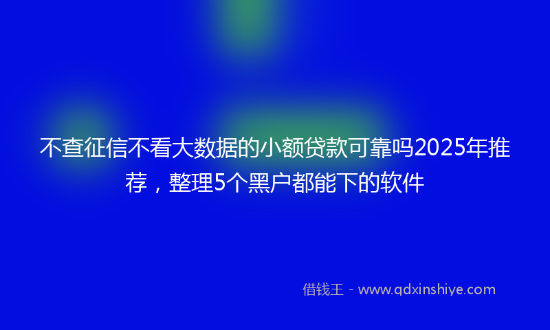 不查征信不看大数据的小额贷款可靠吗2025年推荐，整理5个黑户都能下的软件