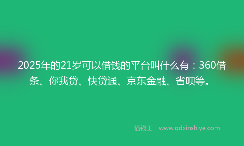 2025年的21岁可以借钱的平台叫什么有：360借条、你我贷、快贷通、京东金融、省呗等。