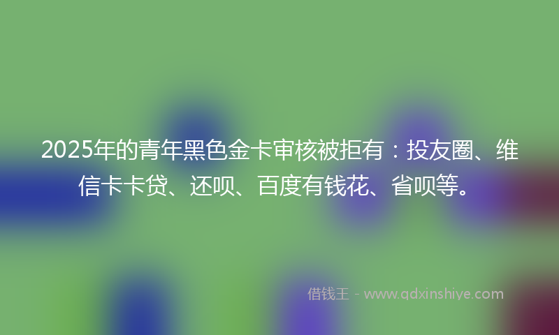 2025年的青年黑色金卡审核被拒有：投友圈、维信卡卡贷、还呗、百度有钱花、省呗等。
