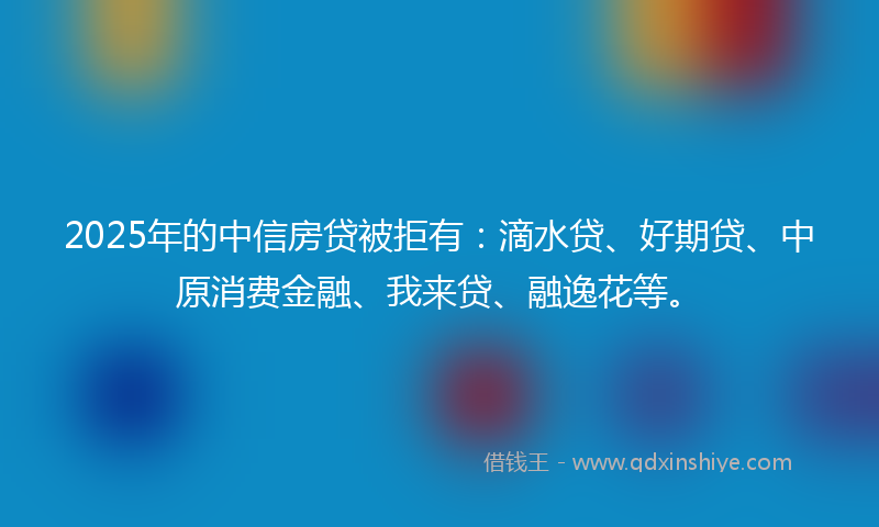 2025年的中信房贷被拒有：滴水贷、好期贷、中原消费金融、我来贷、融逸花等。