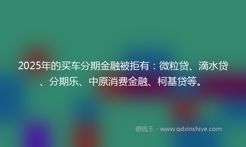2025年的买车分期金融被拒有：微粒贷、滴水贷、分期乐、中原消费金融、柯基贷等。