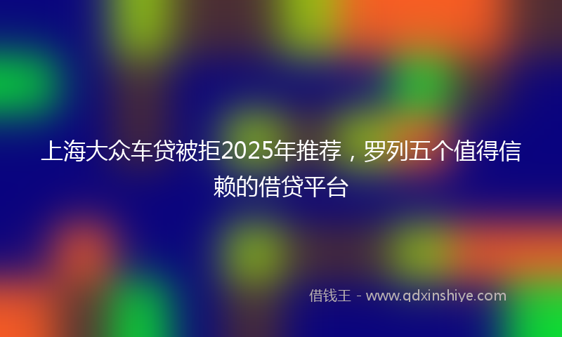 上海大众车贷被拒2025年推荐，罗列五个值得信赖的借贷平台