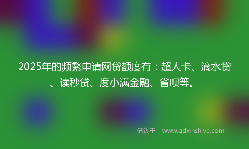 2025年的频繁申请网贷额度有：超人卡、滴水贷、读秒贷、度小满金融、省呗等。