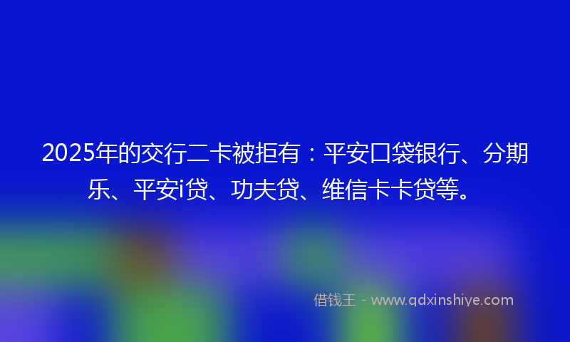 2025年的交行二卡被拒有：平安口袋银行、分期乐、平安i贷、功夫贷、维信卡卡贷等。
