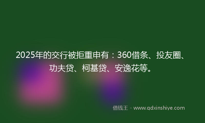 2025年的交行被拒重申有：360借条、投友圈、功夫贷、柯基贷、安逸花等。