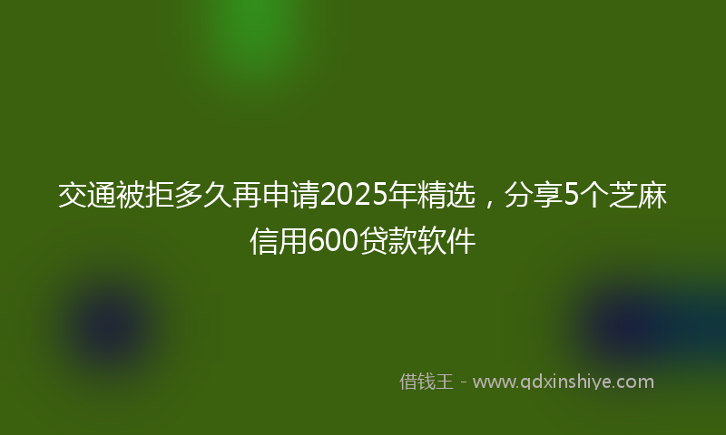 交通被拒多久再申请2025年精选，分享5个芝麻信用600贷款软件