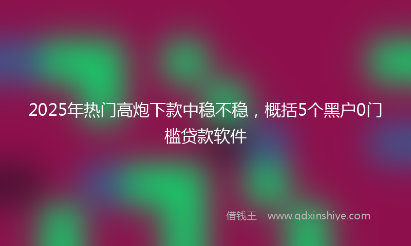 2025年热门高炮下款中稳不稳，概括5个黑户0门槛贷款软件
