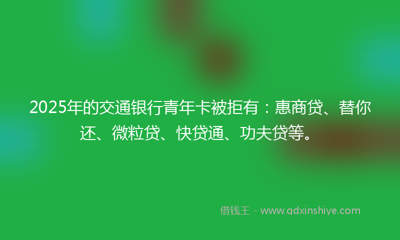 2025年的交通银行青年卡被拒有：惠商贷、替你还、微粒贷、快贷通、功夫贷等。