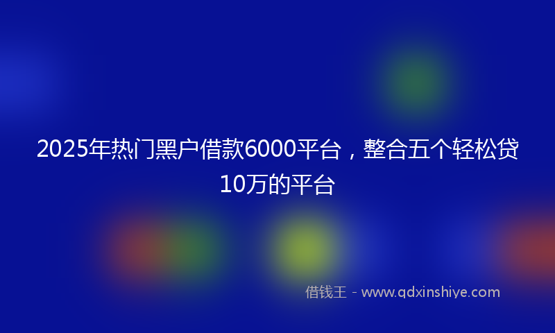 2025年热门黑户借款6000平台，整合五个轻松贷10万的平台