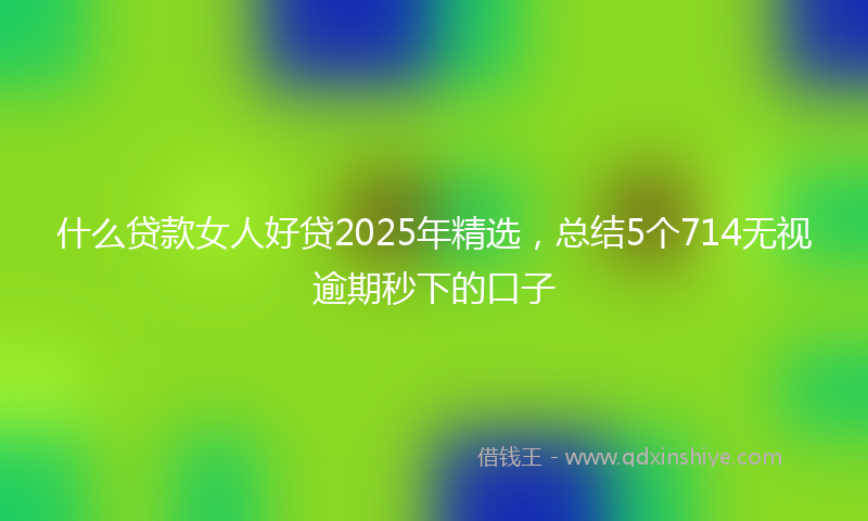 什么贷款女人好贷2025年精选，总结5个714无视逾期秒下的口子