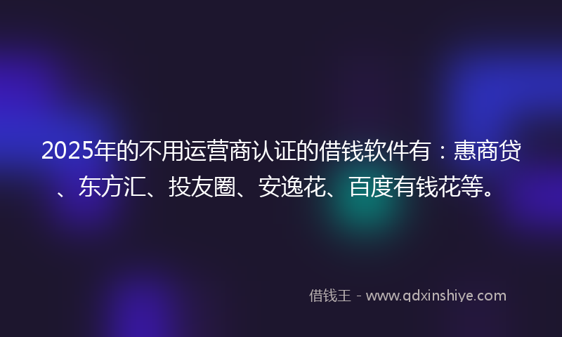 2025年的不用运营商认证的借钱软件有：惠商贷、东方汇、投友圈、安逸花、百度有钱花等。