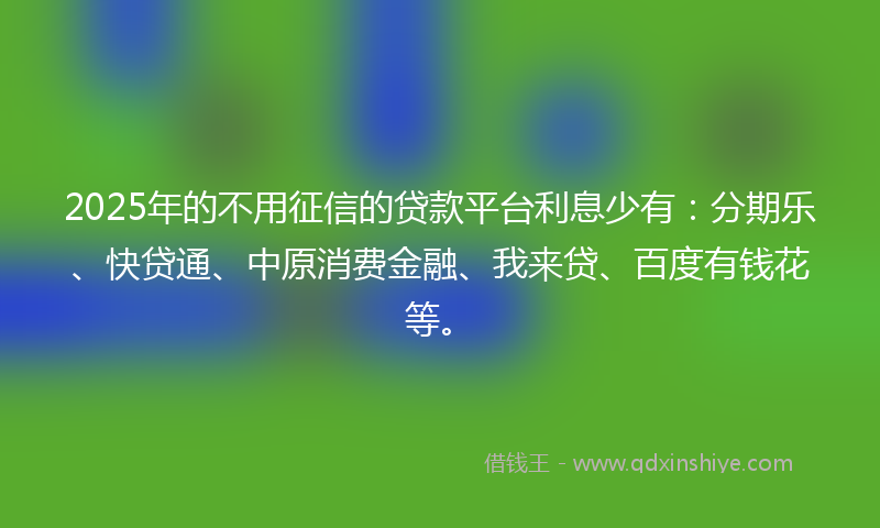 2025年的不用征信的贷款平台利息少有：分期乐、快贷通、中原消费金融、我来贷、百度有钱花等。