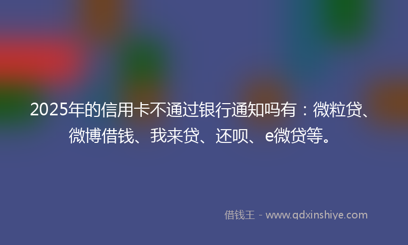 2025年的信用卡不通过银行通知吗有:微粒贷、微博借钱、我来贷、还呗、e微贷等。