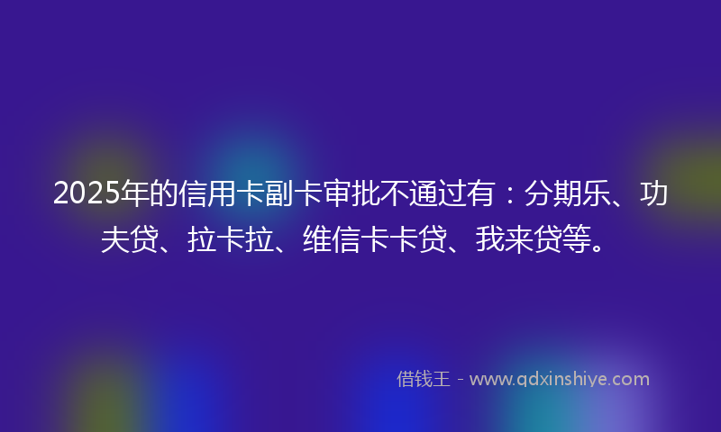 2025年的信用卡副卡审批不通过有：分期乐、功夫贷、拉卡拉、维信卡卡贷、我来贷等。