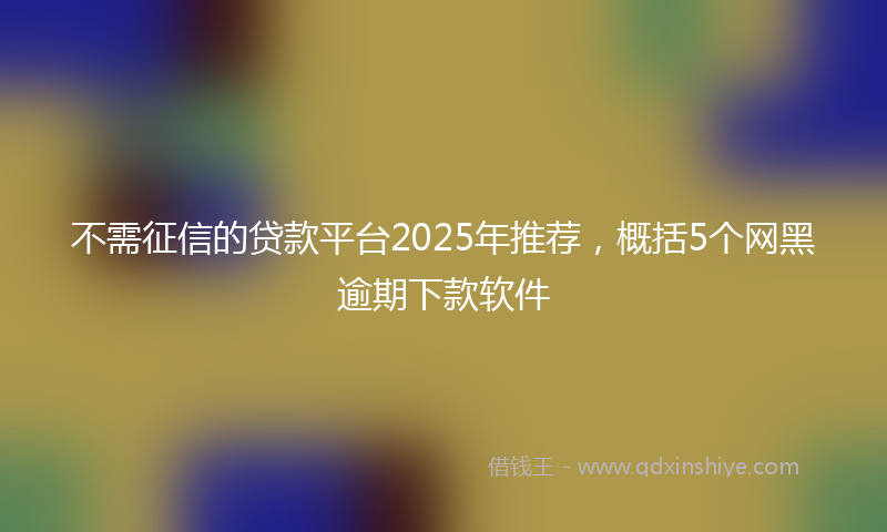 不需征信的贷款平台2025年推荐，概括5个网黑逾期下款软件