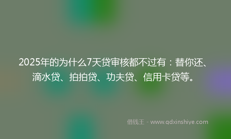 2025年的为什么7天贷审核都不过有：替你还、滴水贷、拍拍贷、功夫贷、信用卡贷等。