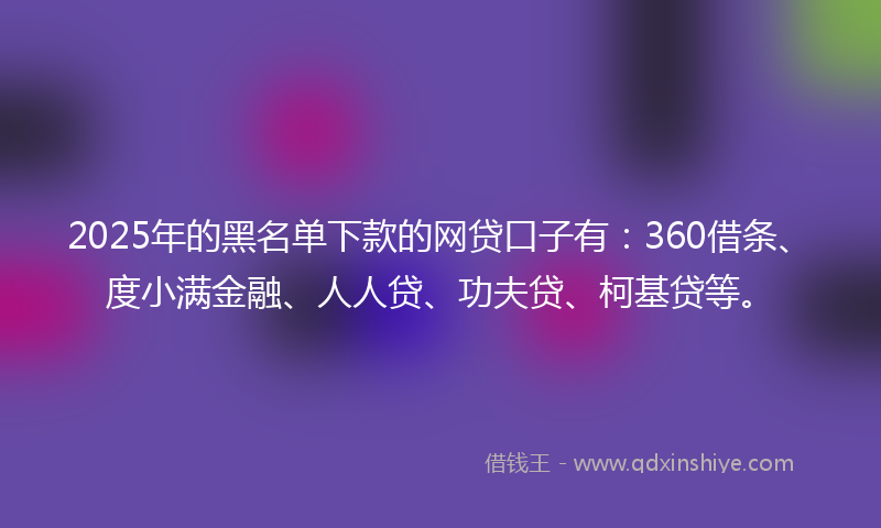 2025年的黑名单下款的网贷口子有：360借条、度小满金融、人人贷、功夫贷、柯基贷等。