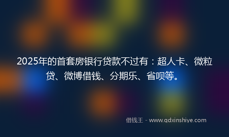 2025年的首套房银行贷款不过有：超人卡、微粒贷、微博借钱、分期乐、省呗等。