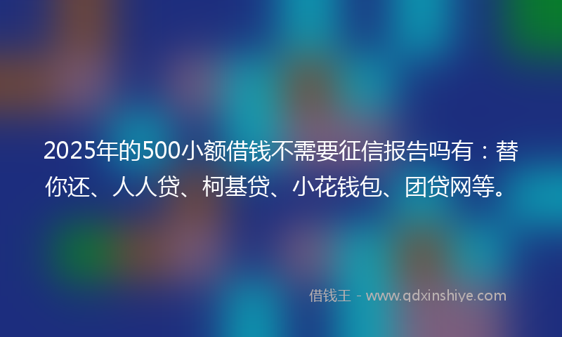2025年的500小额借钱不需要征信报告吗有：替你还、人人贷、柯基贷、小花钱包、团贷网等。