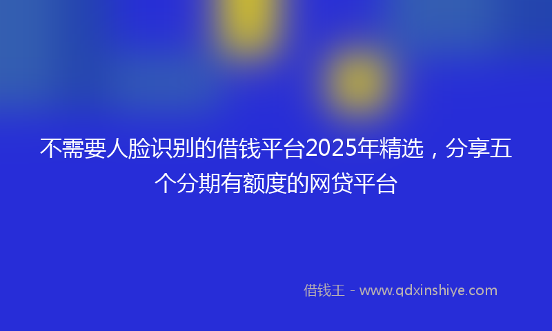 不需要人脸识别的借钱平台2025年精选，分享五个分期有额度的网贷平台