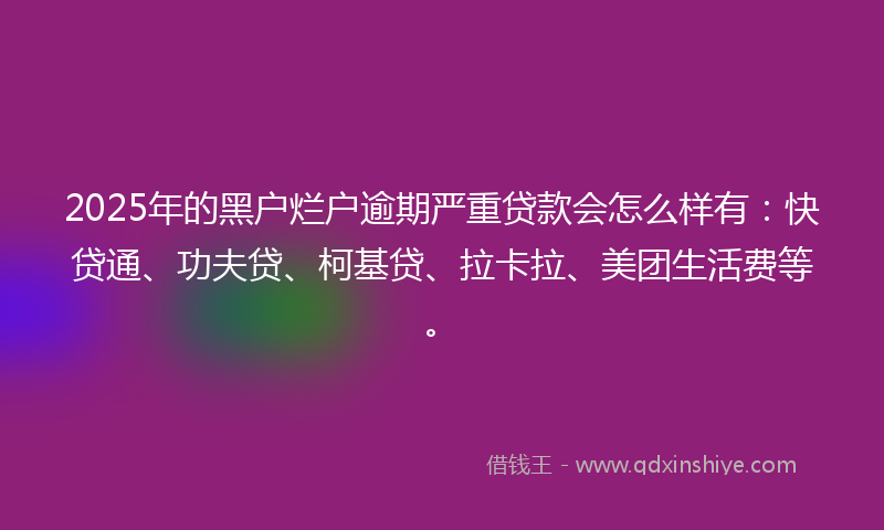 2025年的黑户烂户逾期严重贷款会怎么样有：快贷通、功夫贷、柯基贷、拉卡拉、美团生活费等。