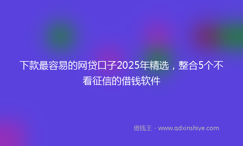 下款最容易的网贷口子2025年精选，整合5个不看征信的借钱软件