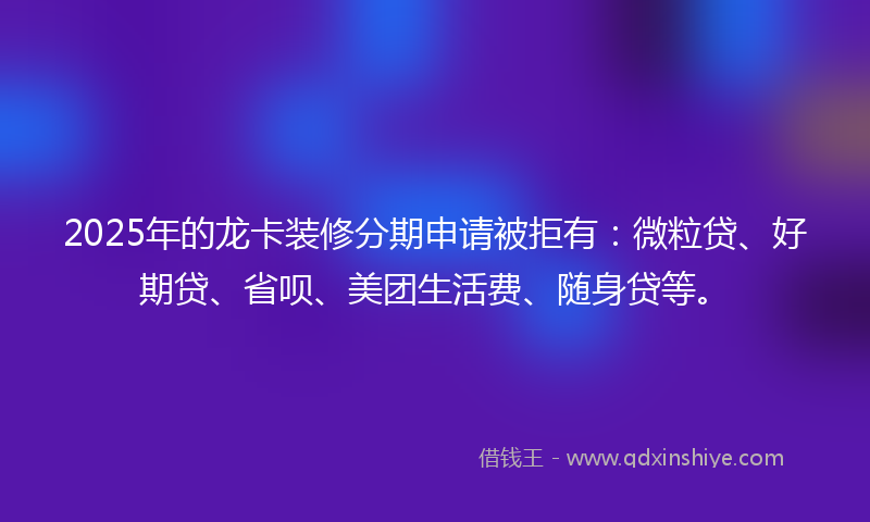 2025年的龙卡装修分期申请被拒有：微粒贷、好期贷、省呗、美团生活费、随身贷等。