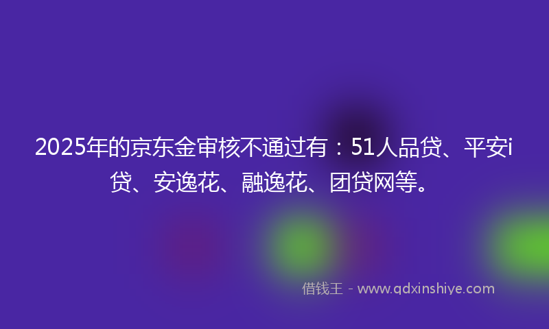 2025年的京东金审核不通过有：51人品贷、平安i贷、安逸花、融逸花、团贷网等。