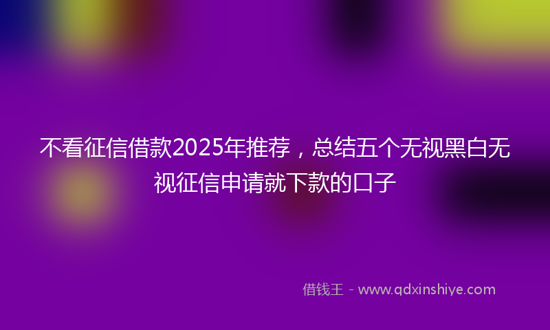 不看征信借款2025年推荐，总结五个无视黑白无视征信申请就下款的口子
