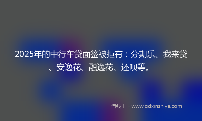 2025年的中行车贷面签被拒有：分期乐、我来贷、安逸花、融逸花、还呗等。